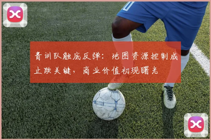 青训队触底反弹：地图资源控制成止跌关键，商业价值初现曙光